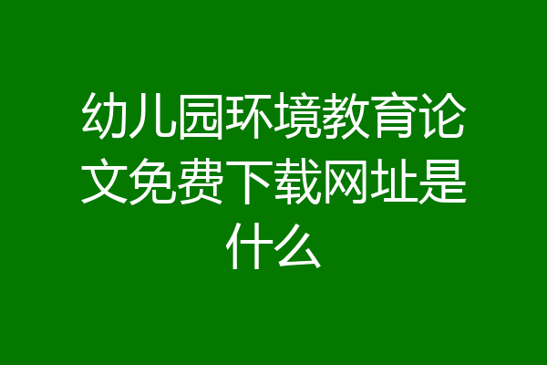 幼儿园环境教育论文免费下载网址是什么