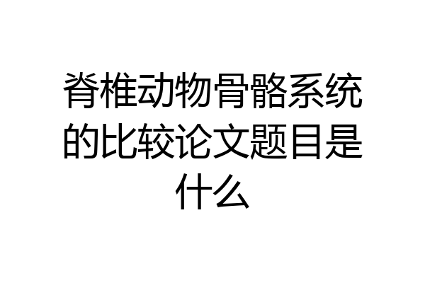 脊椎动物骨骼系统的比较论文题目是什么