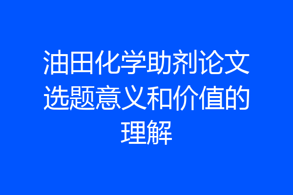 油田化学助剂论文选题意义和价值的理解