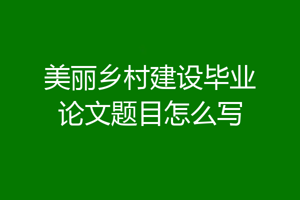美丽乡村建设毕业论文题目怎么写