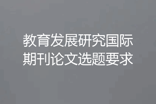教育发展研究国际期刊论文选题要求