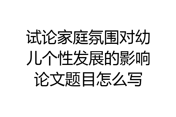 试论家庭氛围对幼儿个性发展的影响论文题目怎么写