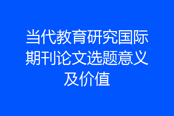 当代教育研究国际期刊论文选题意义及价值