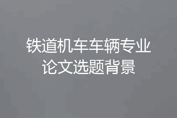 铁道机车车辆专业论文选题背景