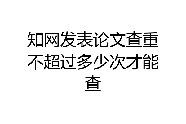 知网发表论文查重不超过多少次才能查