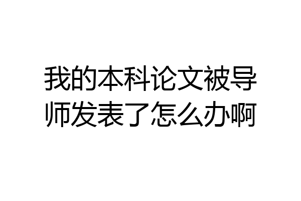 我的本科论文被导师发表了怎么办啊