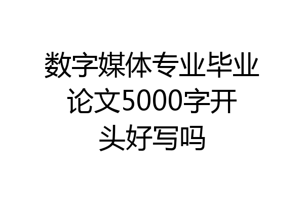 数字媒体专业毕业论文5000字开头好写吗