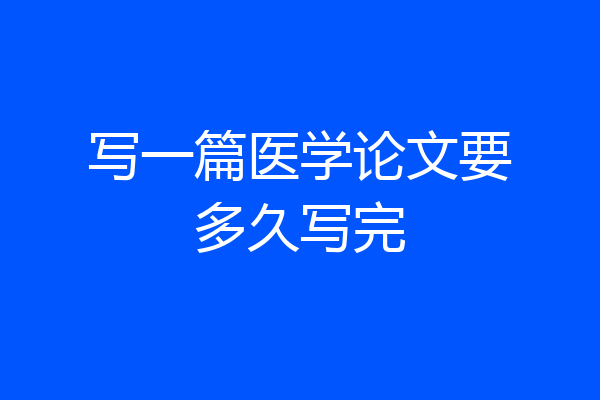 写一篇医学论文要多久写完