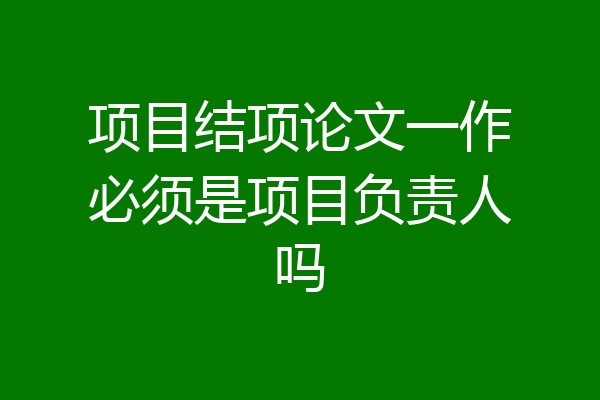 项目结项论文一作必须是项目负责人吗