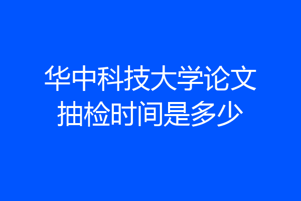 华中科技大学论文抽检时间是多少