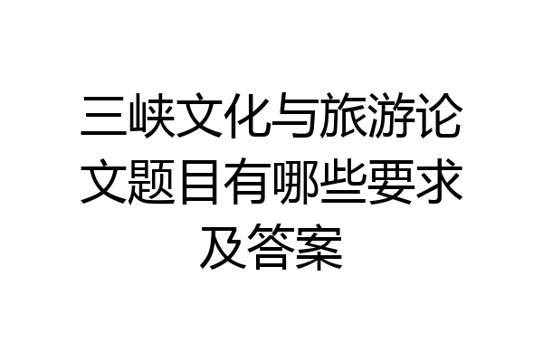 三峡文化与旅游论文题目有哪些要求及答案