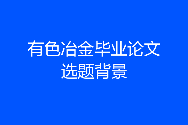 有色冶金毕业论文选题背景