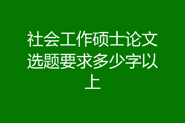 社会工作硕士论文选题要求多少字以上