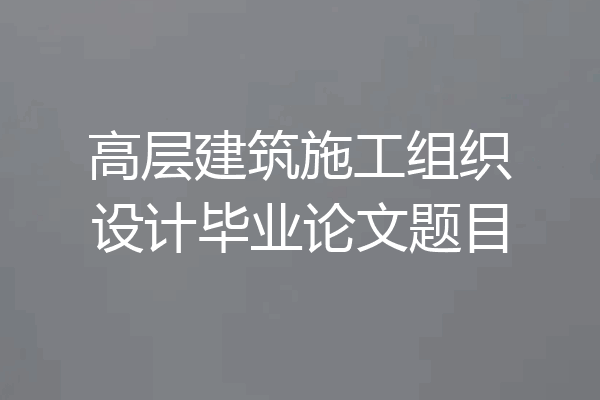 高层建筑施工组织设计毕业论文题目