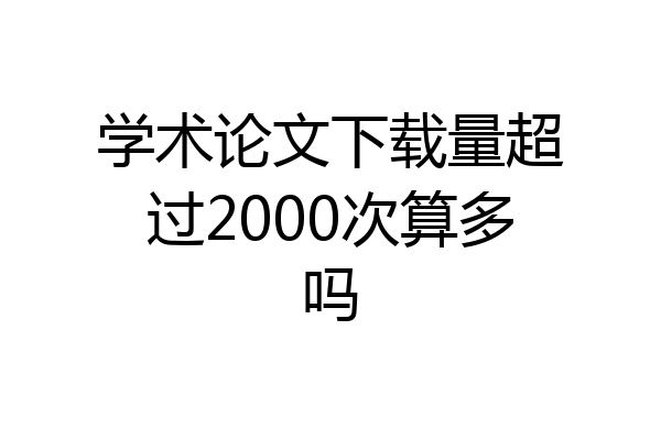 学术论文下载量超过2000次算多吗