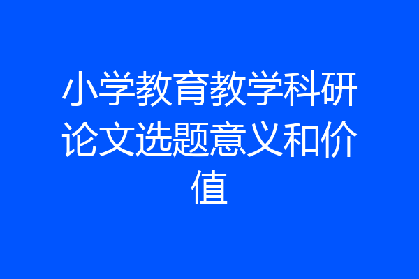 小学教育教学科研论文选题意义和价值