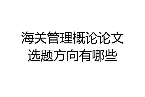 海关管理概论论文选题方向有哪些