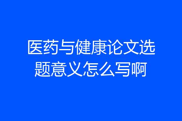 医药与健康论文选题意义怎么写啊