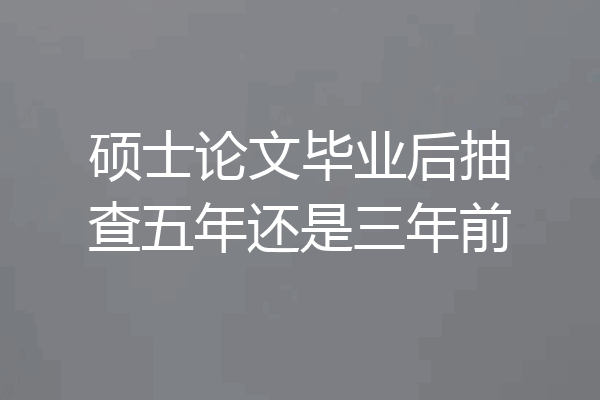 硕士论文毕业后抽查五年还是三年前