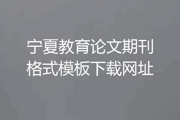宁夏教育论文期刊格式模板下载网址