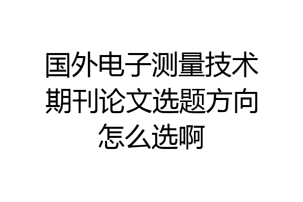 国外电子测量技术期刊论文选题方向怎么选啊