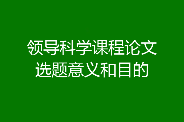 领导科学课程论文选题意义和目的