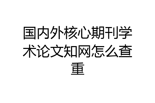 国内外核心期刊学术论文知网怎么查重
