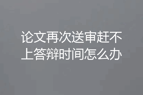 论文再次送审赶不上答辩时间怎么办