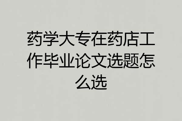 药学大专在药店工作毕业论文选题怎么选