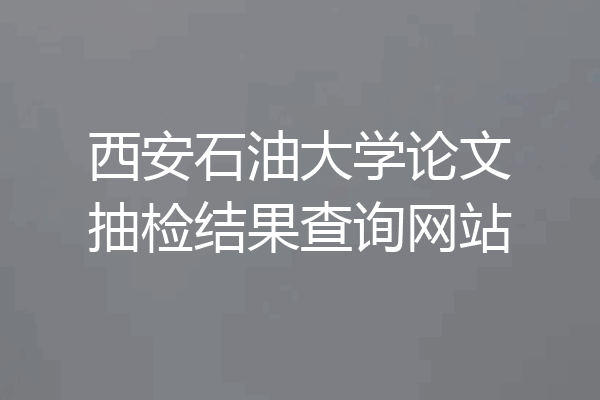 西安石油大学论文抽检结果查询网站