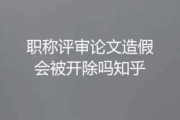 职称评审论文造假会被开除吗知乎