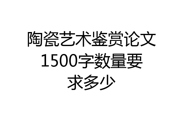 陶瓷艺术鉴赏论文1500字数量要求多少