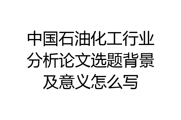 中国石油化工行业分析论文选题背景及意义怎么写