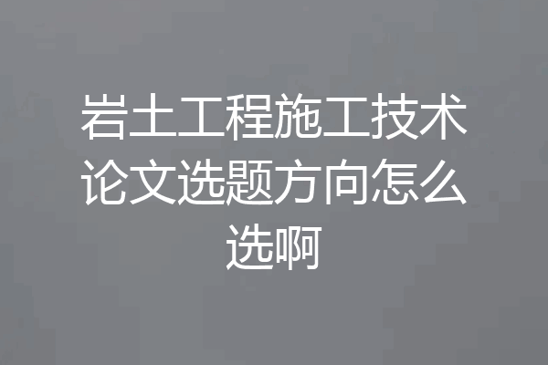 岩土工程施工技术论文选题方向怎么选啊