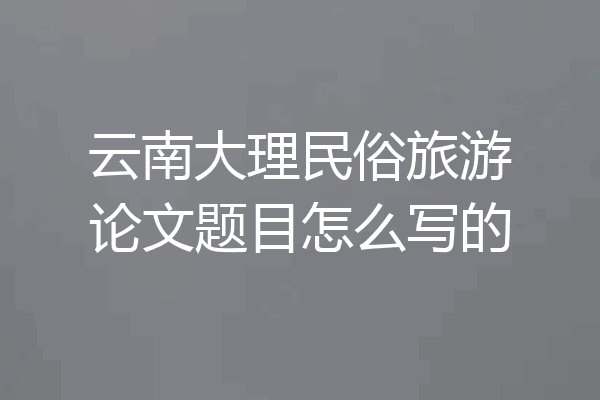 云南大理民俗旅游论文题目怎么写的