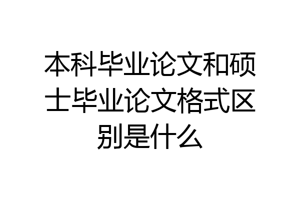 本科毕业论文和硕士毕业论文格式区别是什么