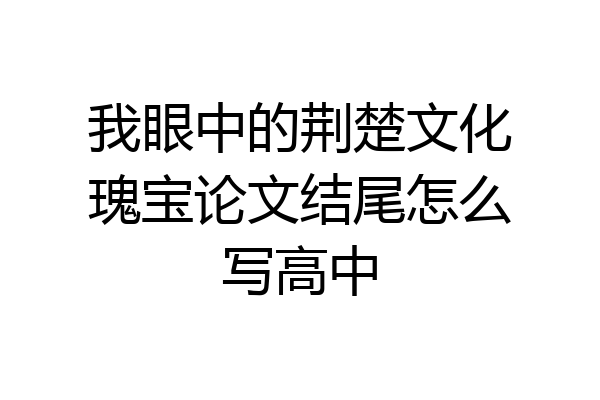 我眼中的荆楚文化瑰宝论文结尾怎么写高中