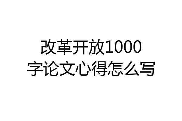 改革开放1000字论文心得怎么写