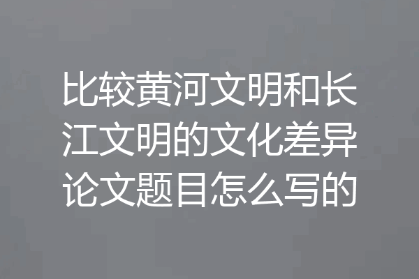 比较黄河文明和长江文明的文化差异论文题目怎么写的