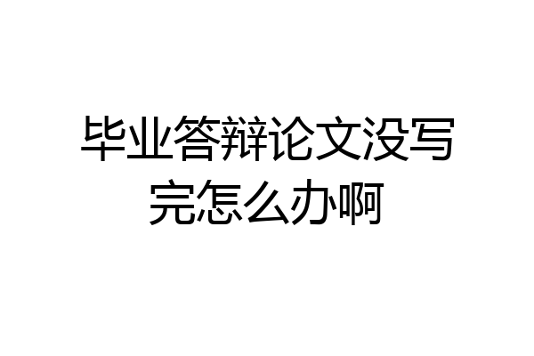 毕业答辩论文没写完怎么办啊