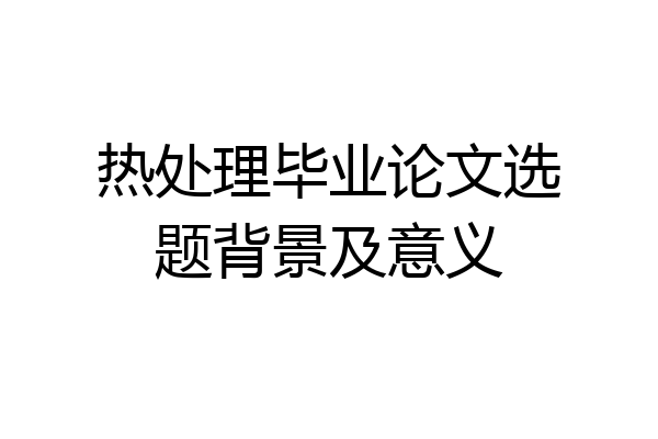 热处理毕业论文选题背景及意义