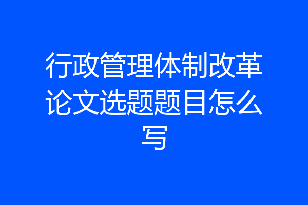 行政管理体制改革论文选题题目怎么写