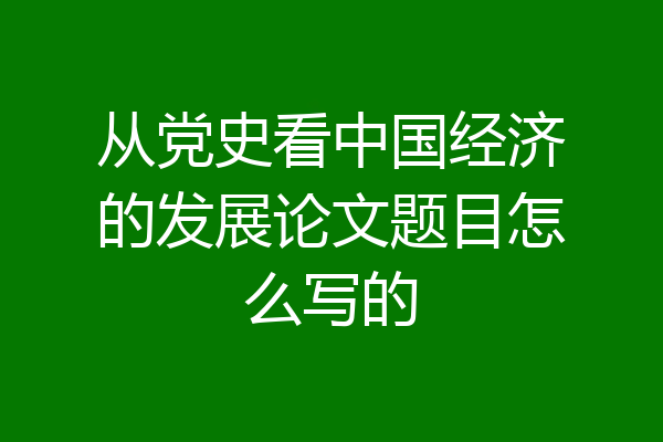从党史看中国经济的发展论文题目怎么写的