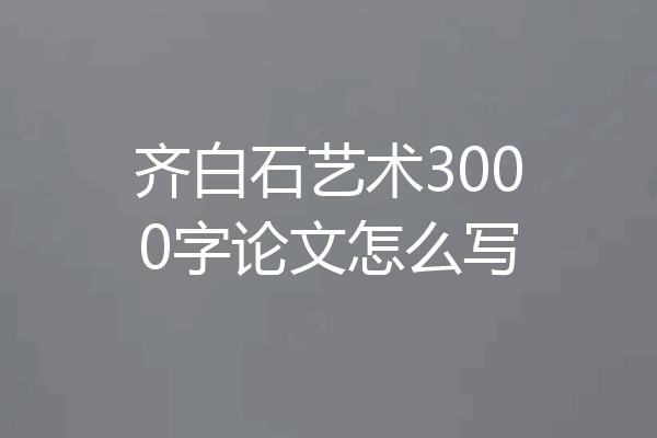 齐白石艺术3000字论文怎么写
