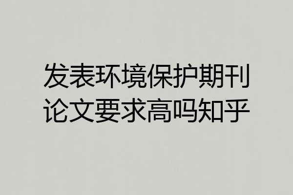 发表环境保护期刊论文要求高吗知乎
