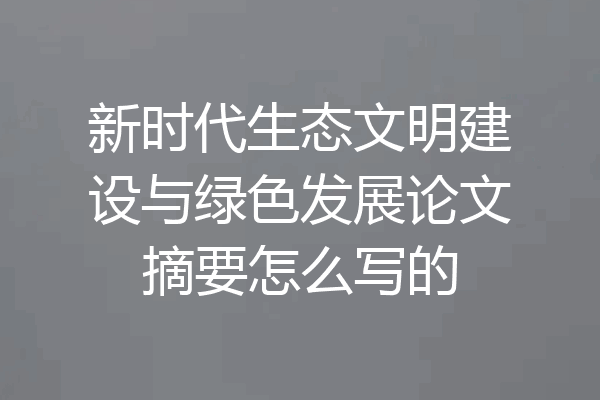 新时代生态文明建设与绿色发展论文摘要怎么写的