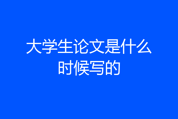 大学生论文是什么时候写的