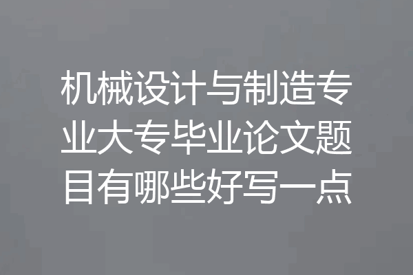 机械设计与制造专业大专毕业论文题目有哪些好写一点