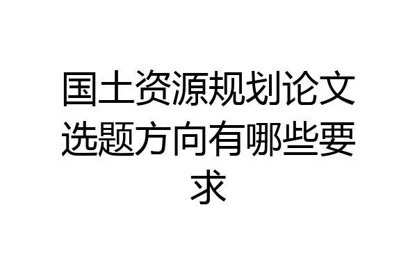 国土资源规划论文选题方向有哪些要求