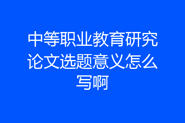 中等职业教育研究论文选题意义怎么写啊